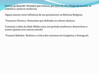 Erasmo de Roterdã- Pensador que criticou, por meio da obra Elogio da loucura, os
costumes e práticas medievais.
Alguns autores veem influência de seu pensamento na Reforma Religiosa.
*Francesco Petrarca- Humanista que defendeu os valores clássicos.
Construiu a ideia da Idade Média como um período tenebroso e desenvolveu o
soneto (poema com catorze estrofe)
*François Rabelais- Realizou a crítica dos costumes em Gargântua e Pantagruel.
 