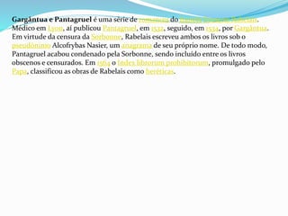 Gargântua e Pantagruel é uma série de romances do francês François Rabelais.
Médico em Lyon, aí publicou Pantagruel, em 1532, seguido, em 1534, por Gargântua.
Em virtude da censura da Sorbonne, Rabelais escreveu ambos os livros sob o
pseudónimo Alcofrybas Nasier, um anagrama de seu próprio nome. De todo modo,
Pantagruel acabou condenado pela Sorbonne, sendo incluído entre os livros
obscenos e censurados. Em 1564 o Index librorum prohibitorum, promulgado pelo
Papa, classificou as obras de Rabelais como heréticas.
 