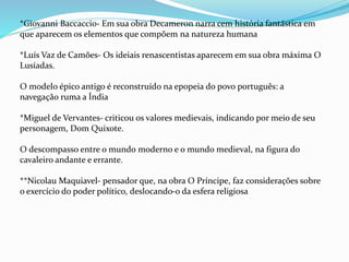 *Giovanni Baccaccio- Em sua obra Decameron narra cem história fantástica em
que aparecem os elementos que compõem na natureza humana
*Luís Vaz de Camões- Os ideiais renascentistas aparecem em sua obra máxima O
Lusíadas.
O modelo épico antigo é reconstruído na epopeia do povo português: a
navegação ruma a Índia
*Miguel de Vervantes- criticou os valores medievais, indicando por meio de seu
personagem, Dom Quixote.
O descompasso entre o mundo moderno e o mundo medieval, na figura do
cavaleiro andante e errante.
**Nicolau Maquiavel- pensador que, na obra O Príncipe, faz considerações sobre
o exercício do poder político, deslocando-o da esfera religiosa
 