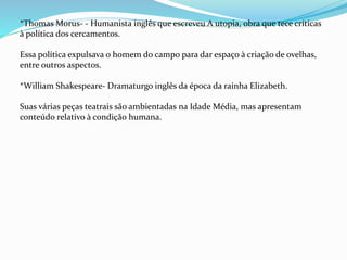 *Thomas Morus- - Humanista inglês que escreveu A utopia, obra que tece críticas
à política dos cercamentos.
Essa política expulsava o homem do campo para dar espaço à criação de ovelhas,
entre outros aspectos.
*William Shakespeare- Dramaturgo inglês da época da rainha Elizabeth.
Suas várias peças teatrais são ambientadas na Idade Média, mas apresentam
conteúdo relativo à condição humana.
 