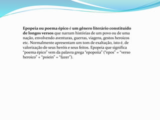 Epopeia ou poema épico é um gênero literário constituído
de longos versos que narram histórias de um povo ou de uma
nação, envolvendo aventuras, guerras, viagens, gestos heroicos
etc. Normalmente apresentam um tom de exaltação, isto é, de
valorização de seus heróis e seus feitos. Epopeia que significa
“poema épico” vem da palavra grega “epopoiia” (“epos” = “verso
heroico” + “poiein” = “fazer”).
 