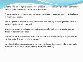 Em meio as mudanças expressas no Renascimento, o universo político e econômico
europeu ganhava novos contornos e dimensões.
Em consonância como a economia as moedas dos reis passaram a ter referência no
conjunto das trocas.
Isso lhe garantia uma influência e interesse pelo metal precioso que era alimento
para a ampliação do poder real.
Muitos monarcas imaginavam transformar seus domínios em império, mas as
dificuldades eram enormes.
Mesmo assim, esforços eram realizados no sentido de centralização do poder e na
configuração de uma realidade imperial.
Um dos obstáculos encontrava-se no controle do comércio dos produtos orientais
por islâmicos e mercadores italianos (Genova e Veneza)
 