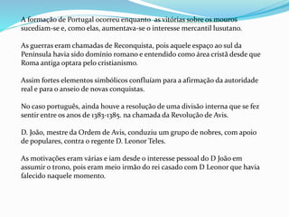 A formação de Portugal ocorreu enquanto as vitórias sobre os mouros
sucediam-se e, como elas, aumentava-se o interesse mercantil lusutano.
As guerras eram chamadas de Reconquista, pois aquele espaço ao sul da
Península havia sido domínio romano e entendido como área cristã desde que
Roma antiga optara pelo cristianismo.
Assim fortes elementos simbólicos confluíam para a afirmação da autoridade
real e para o anseio de novas conquistas.
No caso português, ainda houve a resolução de uma divisão interna que se fez
sentir entre os anos de 1383-1385. na chamada da Revolução de Avis.
D. João, mestre da Ordem de Avis, conduziu um grupo de nobres, com apoio
de populares, contra o regente D. Leonor Teles.
As motivações eram várias e iam desde o interesse pessoal do D João em
assumir o trono, pois eram meio irmão do rei casado com D Leonor que havia
falecido naquele momento.
 