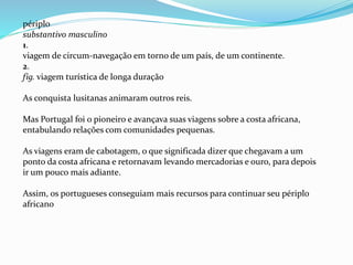 périplo
substantivo masculino
1.
viagem de circum-navegação em torno de um país, de um continente.
2.
fig. viagem turística de longa duração
As conquista lusitanas animaram outros reis.
Mas Portugal foi o pioneiro e avançava suas viagens sobre a costa africana,
entabulando relações com comunidades pequenas.
As viagens eram de cabotagem, o que significada dizer que chegavam a um
ponto da costa africana e retornavam levando mercadorias e ouro, para depois
ir um pouco mais adiante.
Assim, os portugueses conseguiam mais recursos para continuar seu périplo
africano
 