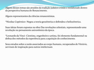Alguns desses temas são atraídos da tradição judaico-cristão e reelaborado dentro
da perspectiva humana do Renascimento.
Alguns representantes da ciências renascentistas.
*Nicolau Copérnico- Negou a teoria geocêntrica e defendeu o heliocêntrica.
Suas ideias foram expostas na obra Das revoluções celestiais, representando uma
revolução no pensamento astronômico da época.
*Leonardo da Vinci- Cientista, engenheiro e artista, foi elemento fundamental na
defesa dos métodos da experiência para a aquisição do conhecimento.
Seus estudos sobre a razão associados ao corpo humano, recuperados de Vitrúvio,
serviram de inspiração para outros intelectuais
 