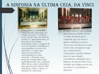 A SinfoniA nA ÚltiMA CeiA, dA VinCi
 Outra pintura famosa que
supostamente apresenta um
código secreto é “A Última
Ceia” de da Vinci, do final do
século 15. Aparentemente, ao
desenhar cinco linhas
horizontais sobre a imagem da
ceia, de maneira semelhante a
uma partitura, as mãos dos
apóstolos e os pães que
aparecem no afresco
correspondem a notas
musicais, e formam uma
pequena composição, mais
especificamente, um requiem.
Além disso, outros elementos
que aparecem no afresco dão
indicações sobre o ritmo e a
duração de cada nota.
 O mais curioso é que as notas,
para fazerem sentido, devem
ser lidas da direita para a
esquerda, que era como o
pintor costumava escrever.
Neste caso, até mesmo os mais
céticos não conseguem negar
que a harmonia da
composição é perfeita demais
para ser uma simples
coincidência, admitindo que a
hipótese de que da Vinci teria
incluído um código secreto em
sua obra é — no mínimo —
plausível.
 