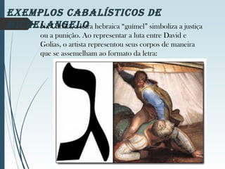eXeMPloS CABAlÍStiCoS de
MiChelAngeloNa Cabala, a letra hebraica “guímel” simboliza a justiça
ou a punição. Ao representar a luta entre David e
Golias, o artista representou seus corpos de maneira
que se assemelham ao formato da letra:
 