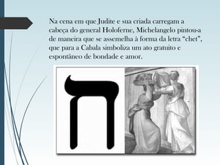 Na cena em que Judite e sua criada carregam a
cabeça do general Holoferne, Michelangelo pintou-a
de maneira que se assemelha à forma da letra “chet”,
que para a Cabala simboliza um ato gratuito e
espontâneo de bondade e amor.
 