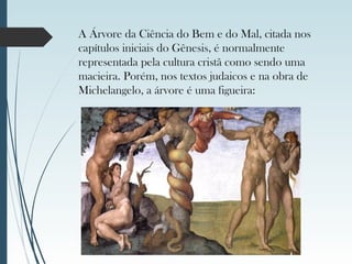 A Árvore da Ciência do Bem e do Mal, citada nos
capítulos iniciais do Gênesis, é normalmente
representada pela cultura cristã como sendo uma
macieira. Porém, nos textos judaicos e na obra de
Michelangelo, a árvore é uma figueira:
 