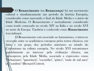 O Renascimento (ou Renascença) foi um movimento
cultural e simultaneamente um período da história Européia,
considerado como marcando o final da Idade Média e o início da
Idade Moderna. O Renascimento é normalmente considerado
como tendo começado no século XIV na Itália e no século XVI
no norte da Europa. Também é conhecido como Rinascimento
(em italiano).
O Renascimento está associado ao humanismo, o interesse
crescente entre os acadêmicos europeus pelos textos clássicos, em
latim e em grego, dos períodos anteriores ao triunfo do
Cristianismo na cultura européia. No século XVI encontramos
paralelamente ao interesse pela civilização clássica, um
menosprezo pela Idade Média, associada a expressões como
"barbarismo", "ignorância", "escuridão", "gótico", "noite de mil anos"
ou "sombrio" (Bernard Cottret).
 