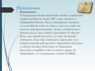 Humanismo
 Humanismo
O humanismo foi um movimento artístico e intelectual
surgido na Itália no século XIV e que valorizou a
Antiguidade Clássica. Para os humanistas o homem
era a medida de todas as coisas e estava no centro do
universo (antropocentrismo). Assim, consideravam o
homem não só uma criatura espectadora da obra de
Deus, mas, dotado de razão, era autor de grandes
realizações. Essa visão contrariava a Igreja que via o
homem marcado pelo pecado e dependente da fé para
a salvação da alma. Entretanto, os humanistas
buscavam o equilíbrio entre os autores pagãos da
Antiguidade e os ensinamentos cristãos da Bíblia.
 