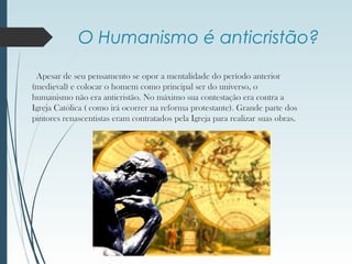 O Humanismo é anticristão?
Apesar de seu pensamento se opor a mentalidade do período anterior
(medieval) e colocar o homem como principal ser do universo, o
humanismo não era anticristão. No máximo sua contestação era contra a
Igreja Católica ( como irá ocorrer na reforma protestante). Grande parte dos
pintores renascentistas eram contratados pela Igreja para realizar suas obras.
 
