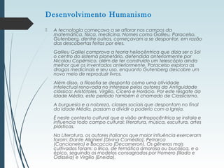  A tecnologia começava a se aflorar nos campos da
matemática, física, medicina. Nomes como Galileu, Paracelso,
Gutenberg, dentre outros, começavam a se despontar, em razão
das descobertas feitas por eles.
Galileu Galilei comprova a teoria heliocêntrica que dizia ser o Sol
o centro do sistema planetário, defendida anteriormente por
Nicolau Copérnico, além de ter construído um telescópio ainda
melhor que os inventados anteriormente. Paracelso explora as
drogas medicinais e seu uso, enquanto Gutenberg descobre um
novo meio de reproduzir livros.
Além disso, a filosofia se desponta como uma atividade
intelectual renovada no interesse pelos autores da Antiguidade
clássica: Aristótoles, Virgílio, Cícero e Horácio. Por este resgate da
Idade Média, este período também é chamado de Classicismo.
A burguesia e a nobreza, classes sociais que despontam no final
da Idade Média, passam a dividir o poderio com a Igreja.
É neste contexto cultural que a visão antropocêntrica se instala e
influencia todo campo cultural: literatura, música, escultura, artes
plásticas.
Na Literatura, os autores italianos que maior influência exerceram
foram: Dante Alighieri (Divina Comédia), Petrarca
(Cancioneiro) e Bocaccio (Decameron). Os gêneros mais
cultivados foram: o lírico, de temática amorosa ou bucólica, e o
épico, seguindo os modelos consagrados por Homero (Ilíada e
Odisséia) e Virgílio (Eneida).
Desenvolvimento Humanismo
 