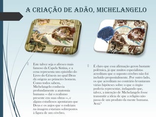  Este talvez seja o afresco mais
famoso da Capela Sistina, e a
cena representa um episódio do
Livro do Gênesis no qual Deus
dá origem ao primeiro homem.
Como todos sabem,
Michelangelo conhecia
profundamente a anatomia
humana — daí o realismo
presente em suas obras —, e
alguns estudiosos apontaram que
Deus e os anjos que o rodeiam
na imagem estariam sobrepostos
à figura de um cérebro.
 É claro que essa afirmação gerou bastante
polêmica, já que muitos especialistas
acreditam que o suposto cérebro não foi
incluído propositalmente. Por outro lado,
os que acreditam no contrário levantaram
várias hipóteses sobre o que o órgão
poderia representar, indagando que,
talvez, a intenção de Michelangelo fosse
transmitir a ideia de que a religião não
passa de um produto da mente humana.
Será?
A CriAção de Adão, MiChelAngelo
 