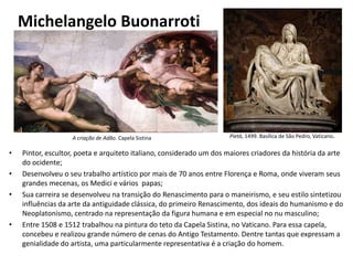 Michelangelo Buonarroti
• Pintor, escultor, poeta e arquiteto italiano, considerado um dos maiores criadores da história da arte
do ocidente;
• Desenvolveu o seu trabalho artístico por mais de 70 anos entre Florença e Roma, onde viveram seus
grandes mecenas, os Medici e vários papas;
• Sua carreira se desenvolveu na transição do Renascimento para o maneirismo, e seu estilo sintetizou
influências da arte da antiguidade clássica, do primeiro Renascimento, dos ideais do humanismo e do
Neoplatonismo, centrado na representação da figura humana e em especial no nu masculino;
• Entre 1508 e 1512 trabalhou na pintura do teto da Capela Sistina, no Vaticano. Para essa capela,
concebeu e realizou grande número de cenas do Antigo Testamento. Dentre tantas que expressam a
genialidade do artista, uma particularmente representativa é a criação do homem.
Pietà, 1499. Basílica de São Pedro, Vaticano.A criação de Adão. Capela Sistina
 