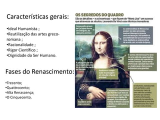 Características gerais:
•Ideal Humanista ;
•Reutilização das artes greco-
romana ;
•Racionalidade ;
•Rigor Científico ;
•Dignidade do Ser Humano.
Fases do Renascimento:
•Trecento;
•Quattrocento;
•Alta Renascença;
•O Cinquecento.
 