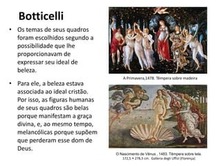 Botticelli
• Os temas de seus quadros
foram escolhidos segundo a
possibilidade que lhe
proporcionavam de
expressar seu ideal de
beleza.
• Para ele, a beleza estava
associada ao ideal cristão.
Por isso, as figuras humanas
de seus quadros são belas
porque manifestam a graça
divina, e, ao mesmo tempo,
melancólicas porque supõem
que perderam esse dom de
Deus.
O Nascimento de Vênus , 1483. Têmpera sobre tela.
172,5 × 278,5 cm. Galleria degli Uffizi (Florença)
A Primavera,1478. Têmpera sobre madeira
 