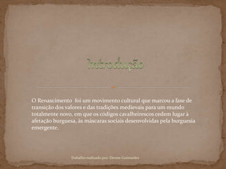 O Renascimento foi um movimento cultural que marcou a fase de
transição dos valores e das tradições medievais para um mundo
totalmente novo, em que os códigos cavalheirescos cedem lugar à
afetação burguesa, às máscaras sociais desenvolvidas pela burguesia
emergente.
Trabalho realizado por: Denise Guimarães
 