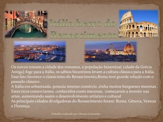 Os turcos tomam a cidade dos romanos, a população bizantina( cidade da Grécia
Antiga) foge para a Itália, os sábios bizantinos levam a cultura clássica para a Itália.
Esse fato favorece o classicismo do Renascimento,Roma teve grande relação com o
passado clássico .
A Itália era urbanizada, possuía intenso comércio ,tinha muitos burgueses mecenas .
Estes ricos comerciantes, conhecidos como mecenas, começaram a investir nas
artes, aumentando assim o desenvolvimento artístico e cultural
As principais cidades divulgadoras do Renascimento foram: Roma, Gênova, Veneza
e Florença.
Trabalho realizado por: Denise Guimarães
 