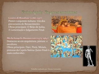 Pintor e arquiteto italiano. Um dos
precursores do Renascimento.
Obras principais: O Beijo de Judas,
A Lamentação e Julgamento Final.
Destacou-se em arquitetura, pintura e
escultura.
Obras principais: Davi, Pietá, Moisés,
pinturas da Capela Sistina (Juízo Final é a
mais conhecida).
Trabalho realizado por: Denise Guimarães
 