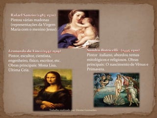 Pintou várias madonas
(representações da Virgem
Maria com o menino Jesus).
Pintor italiano, abordou temas
mitológicos e religiosos. Obras
principais: O nascimento de Vênus e
Primavera.
Pintor, escultor, cientista,
engenheiro, físico, escritor, etc.
Obras principais: Mona Lisa,
Última Ceia.
Trabalho realizado por: Denise Guimarães
 