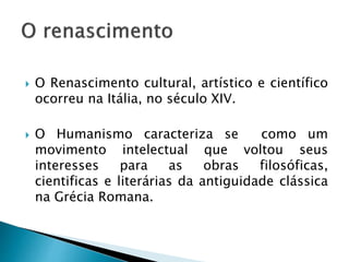  O Renascimento cultural, artístico e científico
ocorreu na Itália, no século XIV.
 O Humanismo caracteriza se como um
movimento intelectual que voltou seus
interesses para as obras filosóficas,
cientificas e literárias da antiguidade clássica
na Grécia Romana.
 
