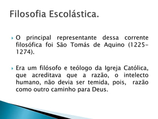  O principal representante dessa corrente
filosófica foi São Tomás de Aquino (1225-
1274).
 Era um filósofo e teólogo da Igreja Católica,
que acreditava que a razão, o intelecto
humano, não devia ser temida, pois, razão
como outro caminho para Deus.
 