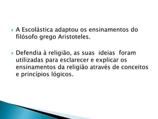  A Escolástica adaptou os ensinamentos do
filósofo grego Aristoteles.
 Defendia à religião, as suas ideias foram
utilizadas para esclarecer e explicar os
ensinamentos da religião através de conceitos
e princípios lógicos.
 