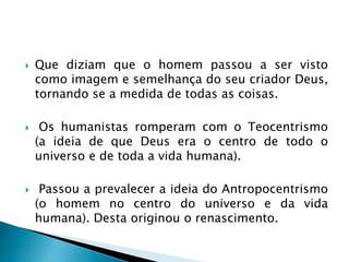  Que diziam que o homem passou a ser visto
como imagem e semelhança do seu criador Deus,
tornando se a medida de todas as coisas.
 Os humanistas romperam com o Teocentrismo
(a ideia de que Deus era o centro de todo o
universo e de toda a vida humana).
 Passou a prevalecer a ideia do Antropocentrismo
(o homem no centro do universo e da vida
humana). Desta originou o renascimento.
 