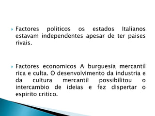  Factores politicos os estados Italianos
estavam independentes apesar de ter paises
rivais.
 Factores economicos A burguesia mercantil
rica e culta. O desenvolvimento da industria e
da cultura mercantil possibilitou o
intercambio de ideias e fez dispertar o
espirito critico.
 