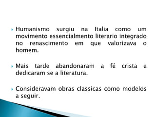  Humanismo surgiu na Italia como um
movimento essencialmento literario integrado
no renascimento em que valorizava o
homem.
 Mais tarde abandonaram a fé crista e
dedicaram se a literatura.
 Consideravam obras classicas como modelos
a seguir.
 