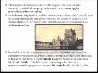 0 O Renascimento também se fez sentir do ponto de vista social e
económico, assistindo-se progressivamente a uma corrupção
generalizada dos costumes.
0 No âmbito da arquitetura também houveram manifestações, contudo sem
muita importância, da arte greco-romana. Em vez de se adotar a arte
renascentista, em Portugal esta foi substituída pela arte manuelina ou
estilo manuelino.
0 Ao nível da literatura houve uma lenta assimilação das doutrinas do
classicismo renascentista. Paralelamente, começa a surgir uma literatura
de temática marítima: a literatura de viagens, donde se destacam os
diários de bordo. É também neste contexto que favorecerá o
aparecimento da epopeia portuguesa: Os Lusíadas de Luís de Camões.
 