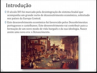 Introdução
0 O século XVI foi marcado pela desintegração do sistema feudal que
acompanha um grande surto de desenvolvimento económico, sobretudo
nos países da Europa Central.
0 Este desenvolvimento económico foi favorecido pelos Descobrimentos
portugueses e castelhanos. Este desenvolvimento vai contribuir para a
formação de um novo modo de vida burguês e da sua ideologia. Nasce
assim uma nova era: o Renascimento.
 