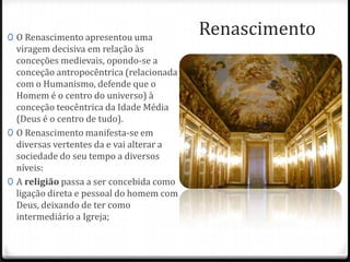 Renascimento0 O Renascimento apresentou uma
viragem decisiva em relação às
conceções medievais, opondo-se a
conceção antropocêntrica (relacionada
com o Humanismo, defende que o
Homem é o centro do universo) à
conceção teocêntrica da Idade Média
(Deus é o centro de tudo).
0 O Renascimento manifesta-se em
diversas vertentes da e vai alterar a
sociedade do seu tempo a diversos
níveis:
0 A religião passa a ser concebida como
ligação direta e pessoal do homem com
Deus, deixando de ter como
intermediário a Igreja;
 