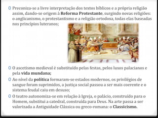0 Preconiza-se a livre interpretação dos textos bíblicos e a própria religião
assim, dando-se origem à Reforma Protestante, surgindo novas religiões:
o anglicanismo, o protestantismo e a religião ortodoxa, todas elas baseadas
nos princípios luteranos;
0 O ascetismo medieval é substituído pelas festas, pelos luxos palacianos e
pela vida mundana;
0 Ao nível da política formaram-se estados modernos, os privilégios de
sangue foram suprimidos, a justiça social passou a ser mais coerente e o
sistema feudal caiu em desuso;
0 O teatro autonomiza-se em relação à Igreja, o palácio, construído para o
Homem, substitui a catedral, construída para Deus. Na arte passa a ser
valorizada a Antiguidade Clássica ou greco-romana: o Classicismo.
 