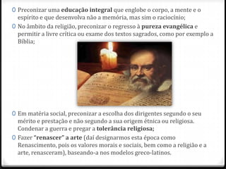 0 Preconizar uma educação integral que englobe o corpo, a mente e o
espírito e que desenvolva não a memória, mas sim o raciocínio;
0 No âmbito da religião, preconizar o regresso à pureza evangélica e
permitir a livre crítica ou exame dos textos sagrados, como por exemplo a
Bíblia;
0 Em matéria social, preconizar a escolha dos dirigentes segundo o seu
mérito e prestação e não segundo a sua origem étnica ou religiosa.
Condenar a guerra e pregar a tolerância religiosa;
0 Fazer “renascer” a arte (daí designarmos esta época como
Renascimento, pois os valores morais e sociais, bem como a religião e a
arte, renasceram), baseando-a nos modelos greco-latinos.
 