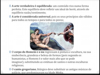 0 A arte verdadeira é equilibrada: um conteúdo rico numa forma
perfeita. Este equilíbrio deve refletir um ideal de herói, através do
equilíbrio razão/sentimento;
0 A arte é considerada universal, pois os seus princípios são válidos
para todos os tempos e para todos os povos;
0 O corpo do Homem e o nu regressam à pintura e escultura, na sua
exuberância, grandeza e beleza de formas (pois segundo os
humanistas, o Homem é o valor mais alto que se pode imaginar),
substituindo as estátuas de santos e outras esculturas religiosas;
0 O canto gregoriano, litúrgico deve substituir as antigas músicas de
palácio, que predominavam na Idade Média.
 
