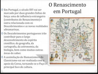 O Renascimento
em Portugal0 Em Portugal, o século XVI vai ser
marcado por duas grandes linhas de
força: uma de influência estrangeira
(contributos do Renascimento) e
outra relacionada com os
Descobrimentos e as novas realidades
ultramarinas.
0 Os Descobrimentos portugueses irão
contribuir para o largo
desenvolvimento do espírito
científico, da geografia, da cartografia,
da astronomia, da biologia, bem como
muitas outras áreas do saber.
0 A assimilação do Humanismo e do
Classicismo vai ser realizada com o
apoio da Coroa, tornando-se o Paço o
principal foco de cultura.
 