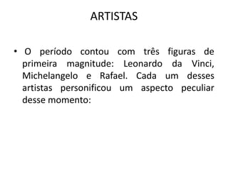ARTISTAS 
• O período contou com três figuras de 
primeira magnitude: Leonardo da Vinci, 
Michelangelo e Rafael. Cada um desses 
artistas personificou um aspecto peculiar 
desse momento: 
 