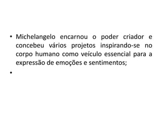 • Michelangelo encarnou o poder criador e 
concebeu vários projetos inspirando-se no 
corpo humano como veículo essencial para a 
expressão de emoções e sentimentos; 
• 
 