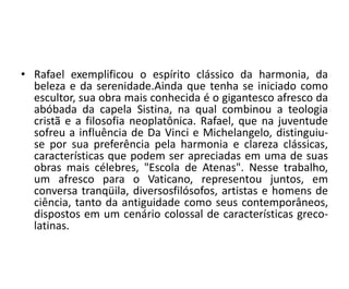 • Rafael exemplificou o espírito clássico da harmonia, da 
beleza e da serenidade.Ainda que tenha se iniciado como 
escultor, sua obra mais conhecida é o gigantesco afresco da 
abóbada da capela Sistina, na qual combinou a teologia 
cristã e a filosofia neoplatônica. Rafael, que na juventude 
sofreu a influência de Da Vinci e Michelangelo, distinguiu-se 
por sua preferência pela harmonia e clareza clássicas, 
características que podem ser apreciadas em uma de suas 
obras mais célebres, "Escola de Atenas". Nesse trabalho, 
um afresco para o Vaticano, representou juntos, em 
conversa tranqüila, diversosfilósofos, artistas e homens de 
ciência, tanto da antiguidade como seus contemporâneos, 
dispostos em um cenário colossal de características greco-latinas. 
 