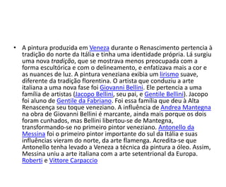 • A pintura produzida em Veneza durante o Renascimento pertencia à 
tradição do norte da Itália e tinha uma identidade própria. Lá surgiu 
uma nova tradição, que se mostrava menos preocupada com a 
forma escultórica e com o delineamento, e enfatizava mais a cor e 
as nuances de luz. A pintura veneziana exibia um lirismo suave, 
diferente da tradição florentina. O artista que conduziu a arte 
italiana a uma nova fase foi Giovanni Bellini. Ele pertencia a uma 
família de artistas (Jacopo Bellini, seu pai, e Gentile Bellini). Jacopo 
foi aluno de Gentile da Fabriano. Foi essa família que deu à Alta 
Renascença seu toque veneziano. A influência de Andrea Mantegna 
na obra de Giovanni Bellini é marcante, ainda mais porque os dois 
foram cunhados, mas Bellini libertou-se de Mantegna, 
transformando-se no primeiro pintor veneziano. Antonello da 
Messina foi o primeiro pintor importante do sul da Itália e suas 
influências vieram do norte, da arte flamenga. Acredita-se que 
Antonello tenha levado a Veneza a técnica da pintura a óleo. Assim, 
Messina uniu a arte italiana com a arte setentrional da Europa. 
Roberti e Vittore Carpaccio 
 