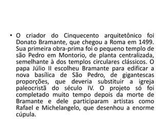 • O criador do Cinquecento arquitetônico foi 
Donato Bramante, que chegou a Roma em 1499. 
Sua primeira obra-prima foi o pequeno templo de 
são Pedro em Montorio, de planta centralizada, 
semelhante à dos templos circulares clássicos. O 
papa Júlio II escolheu Bramante para edificar a 
nova basílica de São Pedro, de gigantescas 
proporções, que deveria substituir a igreja 
paleocristã do século IV. O projeto só foi 
completado muito tempo depois da morte de 
Bramante e dele participaram artistas como 
Rafael e Michelangelo, que desenhou a enorme 
cúpula. 
 