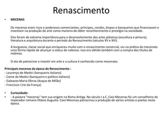 Renascimento
• MECENAS
Os mecenas eram ricos e poderosos comerciantes, príncipes, condes, bispos e banqueiros que financiavam e
investiam na produção de arte como maneira de obter reconhecimento e prestígio na sociedade.
Eles foram de extrema importância para o desenvolvimento das artes plásticas (escultura e pintura),
literatura e arquitetura durante o período do Renascimento (séculos XV e XVI).
A burguesia, classe social que enriqueceu muito com o renascimento comercial, viu na prática do mecenato
uma forma rápida de alcançar o status de nobreza. Isso era obtido também com a compra dos títulos de
nobreza.
O ato de patrocinar e investir em arte e a cultura é conhecido como mecenato.
Principais mecenas da época do Renascimento :
- Lourenço de Medici (banqueiro italiano)
- Come de Medici (banqueiro e político italiano)
- Galeazzo Maria Sforza (duque de Milão)
- Francisco I (rei da França)
• Curiosidade:
• - A palavra "mecenas" tem sua origem na Roma Antiga. No século I a.C, Caio Mecenas foi um conselheiro do
imperador romano Otávio Augusto. Caio Mecenas patrocinou a produção de vários artistas e poetas nesta
época.
 