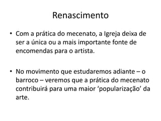 Renascimento
• Com a prática do mecenato, a Igreja deixa de
ser a única ou a mais importante fonte de
encomendas para o artista.
• No movimento que estudaremos adiante – o
barroco – veremos que a prática do mecenato
contribuirá para uma maior ‘popularização’ da
arte.
 
