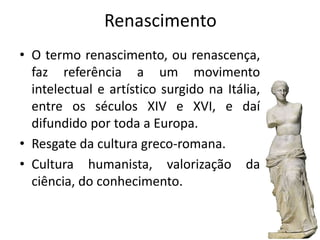 Renascimento
• O termo renascimento, ou renascença,
faz referência a um movimento
intelectual e artístico surgido na Itália,
entre os séculos XIV e XVI, e daí
difundido por toda a Europa.
• Resgate da cultura greco-romana.
• Cultura humanista, valorização da
ciência, do conhecimento.
 