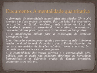 A formação de mentalidade quantitativa nos séculos XV e XVI prende-se a duas ordens de razões. Por um lado, é a progressiva construção do Estado moderno, substituindo os laços de dependência pessoal e passando do momentâneo, do ocasional, para o duradouro, para o permanente. Enumeramos três pontos: a) a mobilização militar para a construção de exércitos permanentes (…);  b) a tributação, com impostos gerais e permanentes substituindo as rendas do domínio real, de modo a que o Estado disponha dos recursos necessários às funções administrativas e outras, bem como às crescentes despesas com a guerra; c) a contabilidade dos vários serviços e a contabilidade geral pública, sem as quais não poderiam funcionar as hierarquias burocráticas e os diferentes órgãos do Estado: armazéns, capitanias, tribunais, etc.  