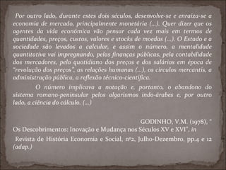 Por outro lado, durante estes dois séculos, desenvolve-se e enraíza-se a economia de mercado, principalmente monetária (…). Quer dizer que os agentes da vida económica vão pensar cada vez mais em termos de quantidades, preços, custos, valores e stocks de moedas (…). O Estado e a sociedade são levados a calcular, e assim o número, a mentalidade quantitativa vai impregnando, pelas finanças públicas, pela contabilidade dos mercadores, pelo quotidiano dos preços e dos salários em época de “revolução dos preços”, as relações humanas (…), os círculos mercantis, a administração pública, a reflexão técnico-científica. O número implicava a notação e, portanto, o abandono do sistema romano-peninsular pelos algarismos indo-árabes e, por outro lado, a ciência do cálculo. (…)   GODINHO, V.M. (1978), “ Os Descobrimentos: Inovação e Mudança nos Séculos XV e XVI”,  in Revista de História Economia e Social, nº2, Julho-Dezembro, pp.4 e 12  (adap.)  
