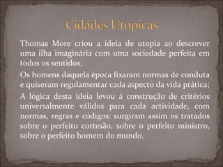 Thomas More criou a ideia de utopia ao descrever uma ilha imaginária com uma sociedade perfeita em todos os sentidos; Os homens daquela época fixaram normas de conduta e quiseram regulamentar cada aspecto da vida prática; A lógica desta ideia levou à construção de critérios universalmente válidos para cada actividade, com normas, regras e códigos: surgiram assim os tratados sobre o perfeito cortesão, sobre o perfeito ministro, sobre o perfeito homem do mundo. 