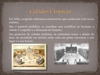 Em Itália, surgiram soberanos construtores que sonhavam com novas cidades; Não é possível modificar as muralhas sem modificar os homens: a cidade é o espelho e a dimensão do homem; Aos projectos de cidades perfeitas, os urbanistas unem o desejo de fazer da sociedade um alvéolo onde cada um possa encontrar o seu lugar e a sua função. 